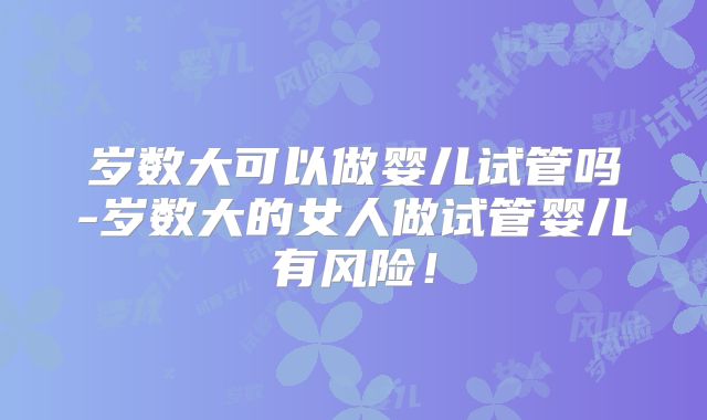 岁数大可以做婴儿试管吗-岁数大的女人做试管婴儿有风险！