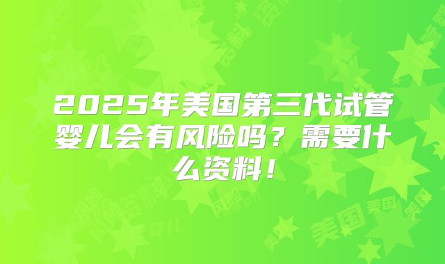 2025年美国第三代试管婴儿会有风险吗？需要什么资料！