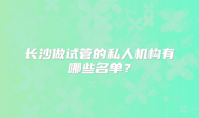 长沙做试管的私人机构有哪些名单？