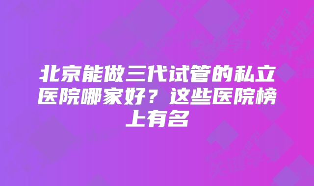 北京能做三代试管的私立医院哪家好?这些医院榜上有名
