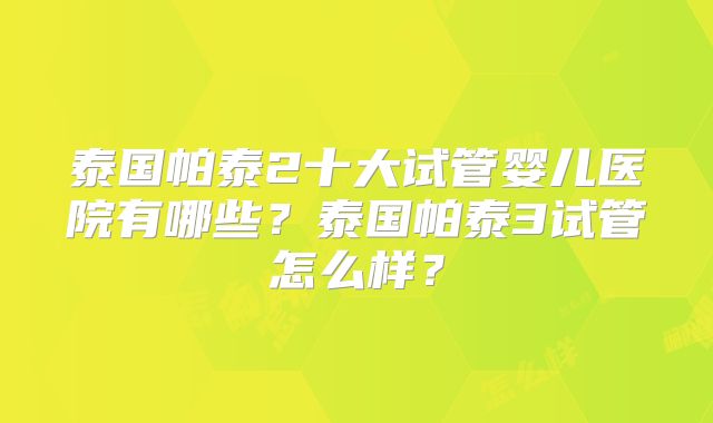 泰国帕泰2十大试管婴儿医院有哪些？泰国帕泰3试管怎么样？