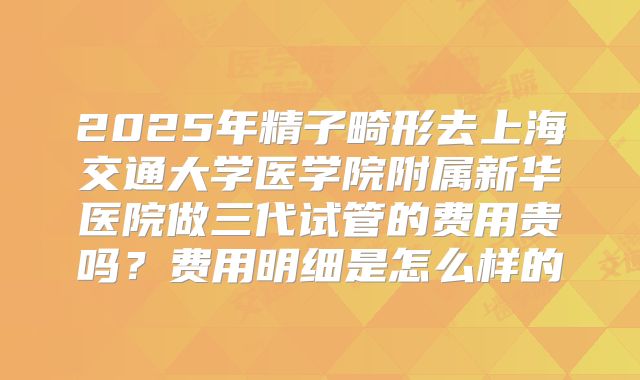 2025年精子畸形去上海交通大学医学院附属新华医院做三代试管的费用贵吗?费用明细是怎么样的