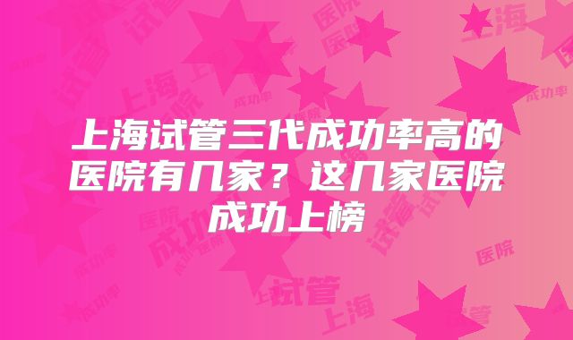 上海试管三代成功率高的医院有几家？这几家医院成功上榜