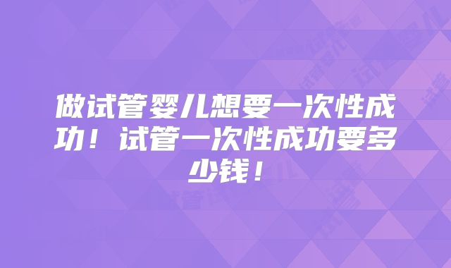 做试管婴儿想要一次性成功！试管一次性成功要多少钱！