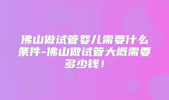 佛山做试管婴儿需要什么条件-佛山做试管大概需要多少钱！