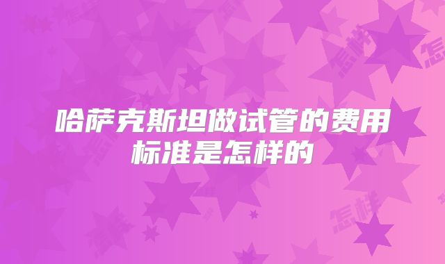 哈萨克斯坦做试管的费用标准是怎样的