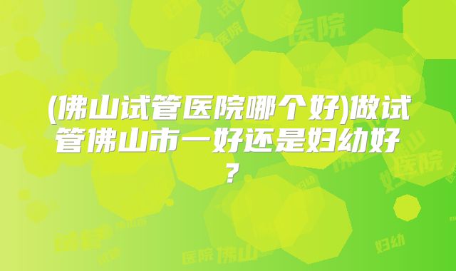 (佛山试管医院哪个好)做试管佛山市一好还是妇幼好？