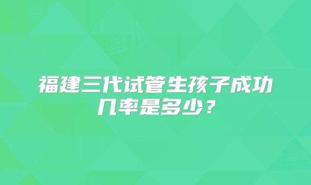 福建三代试管生孩子成功几率是多少？