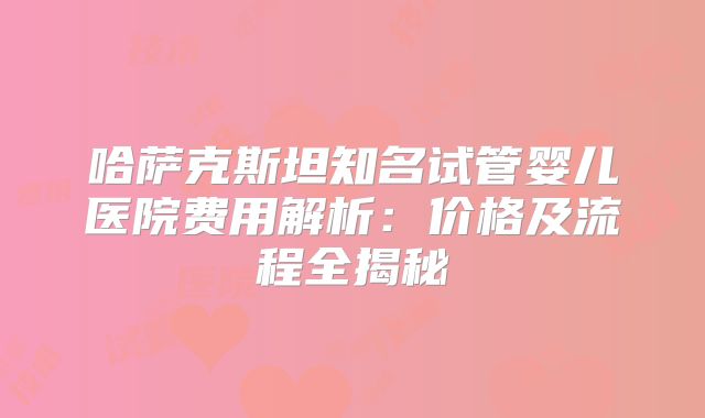 哈萨克斯坦知名试管婴儿医院费用解析:价格及流程全揭秘