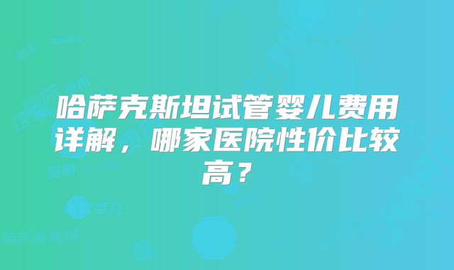 哈萨克斯坦试管婴儿费用详解，哪家医院性价比较高？