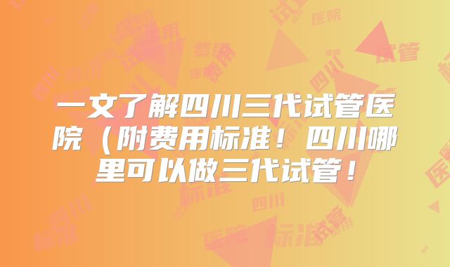 一文了解四川三代试管医院(附费用标准!四川哪里可以做三代试管!