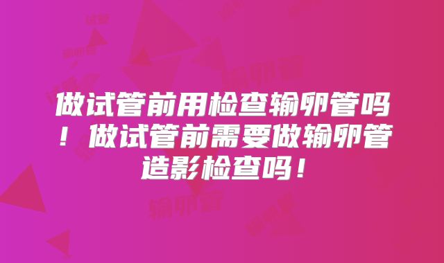 做试管前用检查输卵管吗!做试管前需要做输卵管造影检查吗!