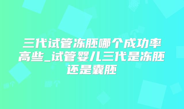 三代试管冻胚哪个成功率高些_试管婴儿三代是冻胚还是囊胚