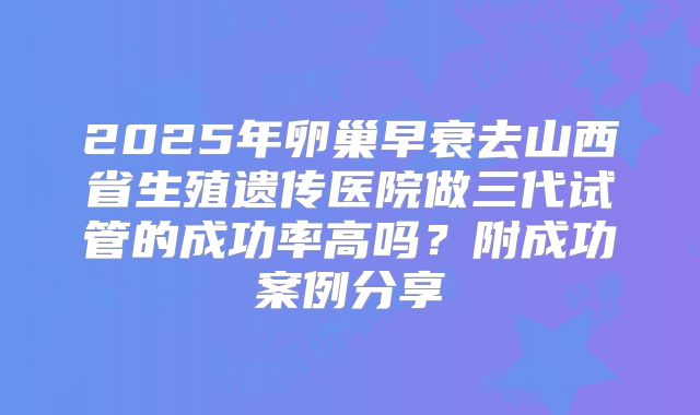 2025年卵巢早衰去山西省生殖遗传医院做三代试管的成功率高吗?附成功案例分享