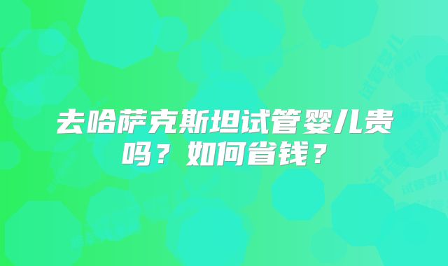 去哈萨克斯坦试管婴儿贵吗？如何省钱？