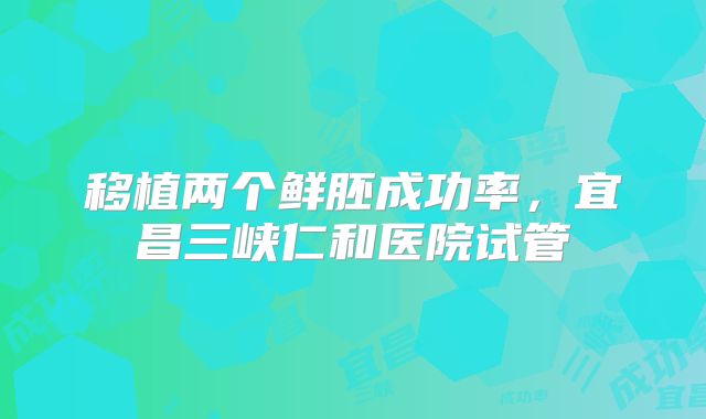 移植两个鲜胚成功率，宜昌三峡仁和医院试管