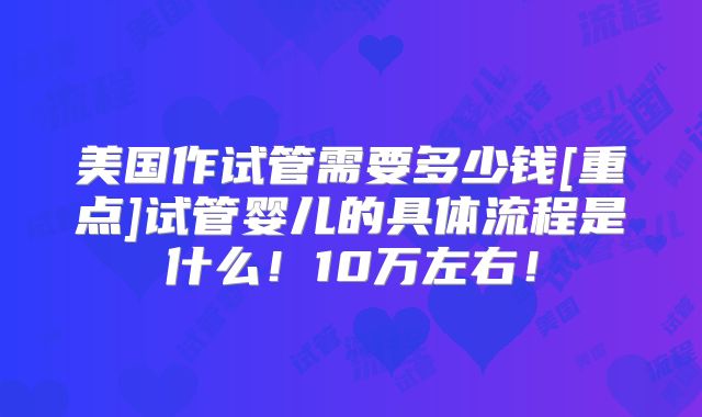 美国作试管需要多少钱[重点]试管婴儿的具体流程是什么！10万左右！