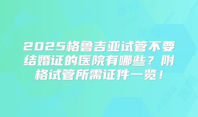 2025格鲁吉亚试管不要结婚证的医院有哪些?附格试管所需证件一览!