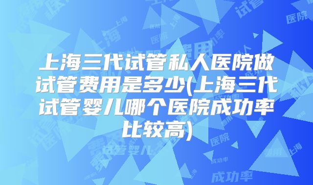 上海三代试管私人医院做试管费用是多少(上海三代试管婴儿哪个医院成功率比较高)