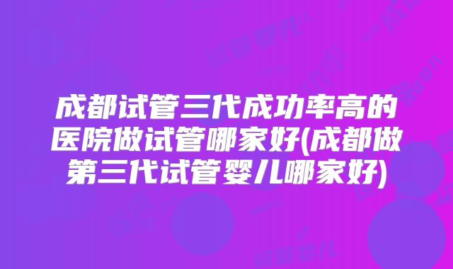 成都试管三代成功率高的医院做试管哪家好(成都做第三代试管婴儿哪家好)