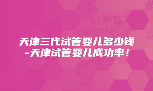 天津三代试管婴儿多少钱-天津试管婴儿成功率！
