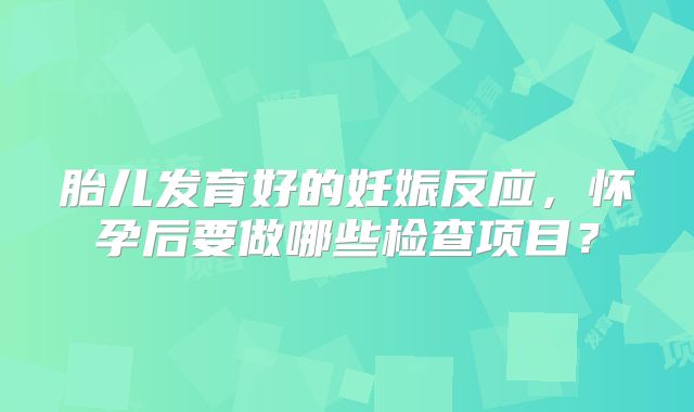 胎儿发育好的妊娠反应，怀孕后要做哪些检查项目？