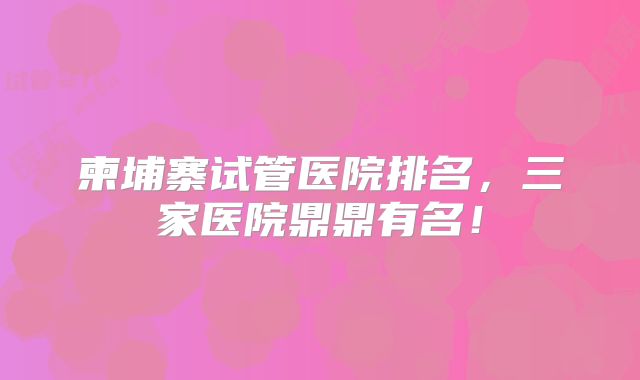 柬埔寨试管医院排名，三家医院鼎鼎有名！