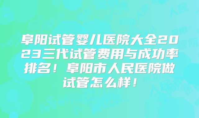 阜阳试管婴儿医院大全2023三代试管费用与成功率排名！阜阳市人民医院做试管怎么样！