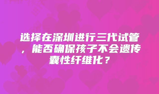 选择在深圳进行三代试管,能否确保孩子不会遗传囊性纤维化?
