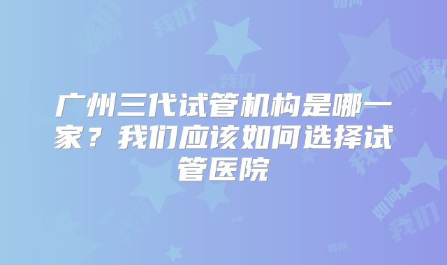 广州三代试管机构是哪一家?我们应该如何选择试管医院