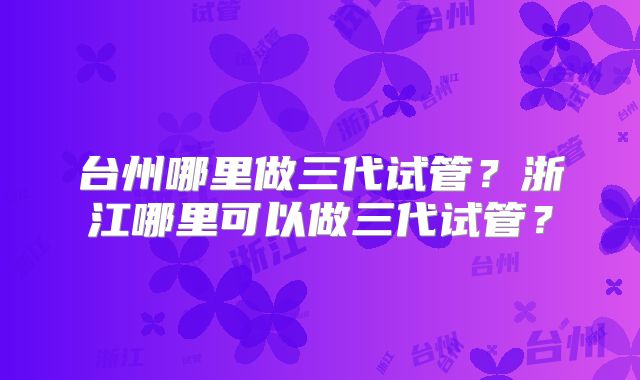 台州哪里做三代试管？浙江哪里可以做三代试管？