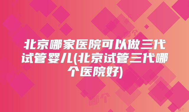 北京哪家医院可以做三代试管婴儿(北京试管三代哪个医院好)
