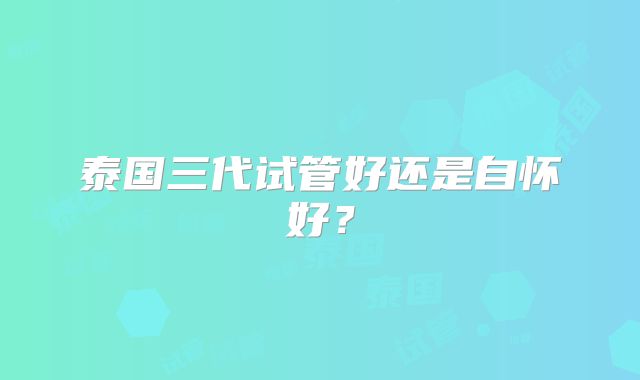 泰国三代试管好还是自怀好？