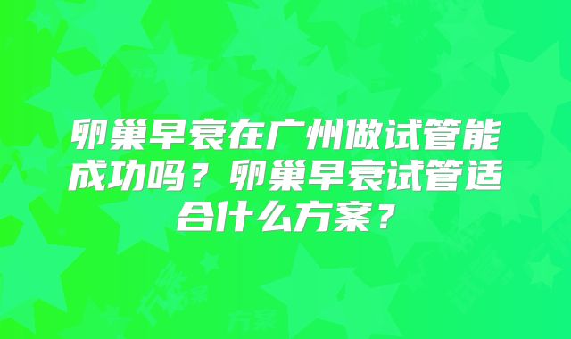 卵巢早衰在广州做试管能成功吗？卵巢早衰试管适合什么方案？