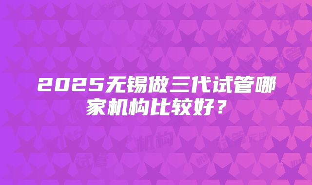 2025无锡做三代试管哪家机构比较好？