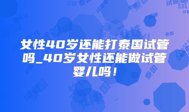 女性40岁还能打泰国试管吗_40岁女性还能做试管婴儿吗！