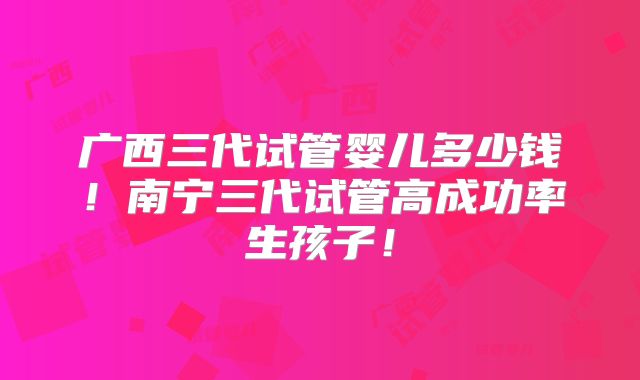 广西三代试管婴儿多少钱!南宁三代试管高成功率生孩子!