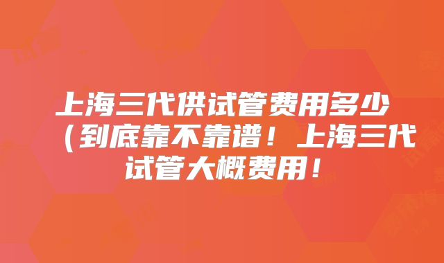 上海三代供试管费用多少(到底靠不靠谱!上海三代试管大概费用!