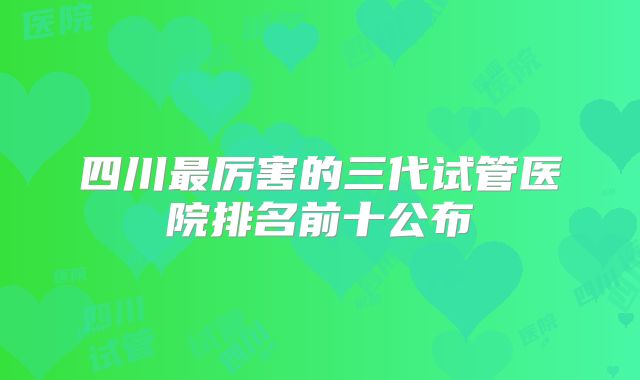 四川最厉害的三代试管医院排名前十公布