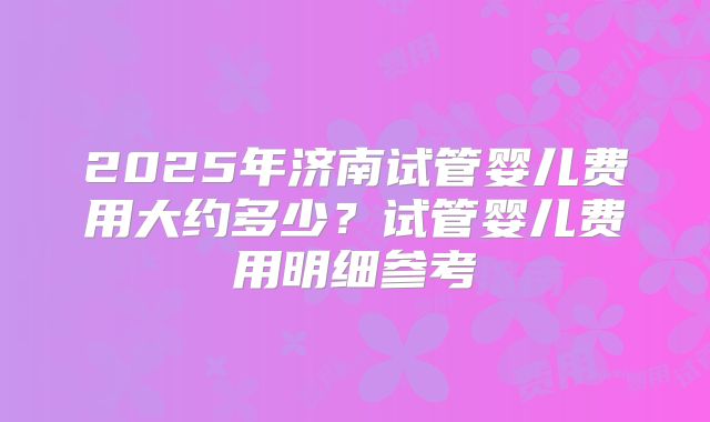 2025年济南试管婴儿费用大约多少？试管婴儿费用明细参考