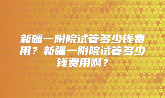 新疆一附院试管多少钱费用？新疆一附院试管多少钱费用啊？