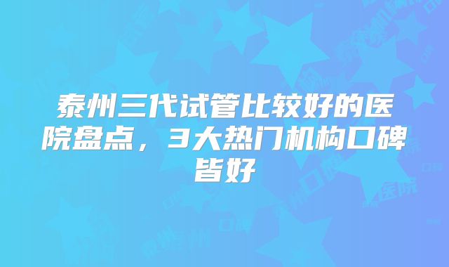 泰州三代试管比较好的医院盘点，3大热门机构口碑皆好