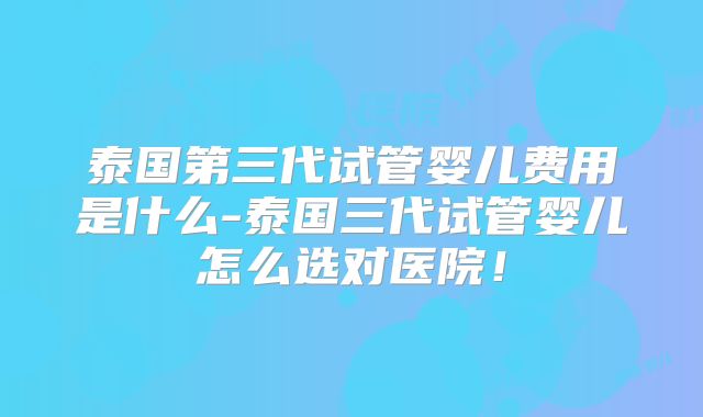 泰国第三代试管婴儿费用是什么-泰国三代试管婴儿怎么选对医院！
