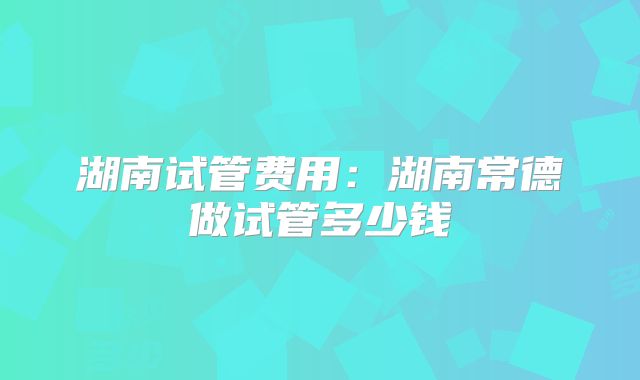 湖南试管费用:湖南常德做试管多少钱