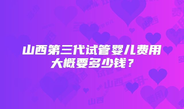 山西第三代试管婴儿费用大概要多少钱?