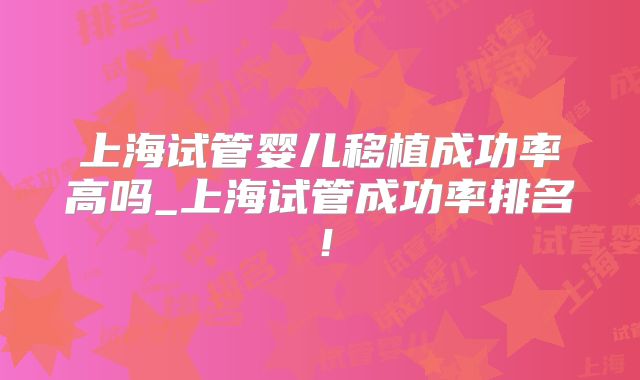 上海试管婴儿移植成功率高吗_上海试管成功率排名！