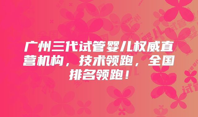 广州三代试管婴儿权威直营机构，技术领跑，全国排名领跑！