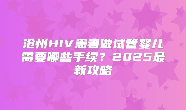 沧州HIV患者做试管婴儿需要哪些手续？2025最新攻略
