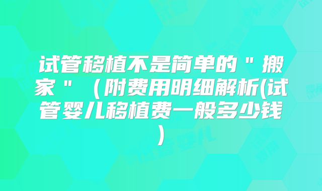 试管移植不是简单的"搬家"(附费用明细解析(试管婴儿移植费一般多少钱)