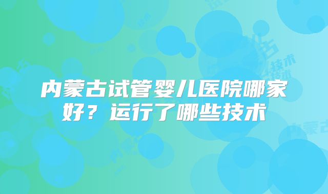 内蒙古试管婴儿医院哪家好？运行了哪些技术